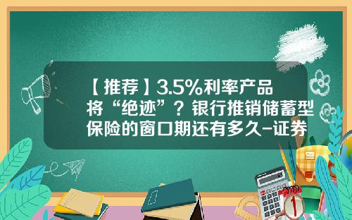 【推荐】3.5%利率产品将“绝迹”？银行推销储蓄型保险的窗口期还有多久-证券公司存款准备金吗