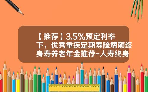 【推荐】3.5%预定利率下，优秀重疾定期寿险增额终身寿养老年金推荐-人寿终身寿险具体是交多少钱