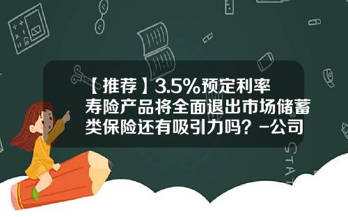 【推荐】3.5%预定利率寿险产品将全面退出市场储蓄类保险还有吸引力吗？-公司客户高利率产品