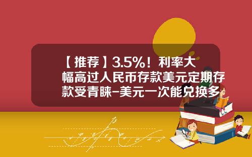 【推荐】3.5%！利率大幅高过人民币存款美元定期存款受青睐-美元一次能兑换多少