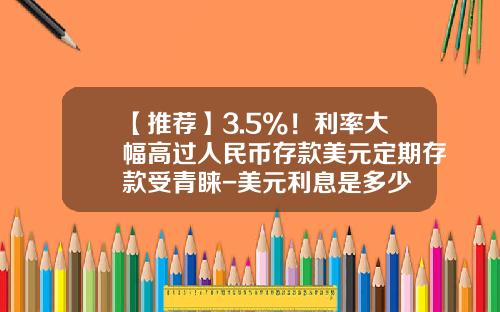 【推荐】3.5%！利率大幅高过人民币存款美元定期存款受青睐-美元利息是多少