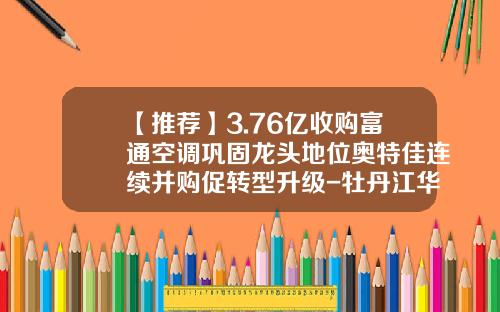 【推荐】3.76亿收购富通空调巩固龙头地位奥特佳连续并购促转型升级-牡丹江华通汽车零部件有限公司