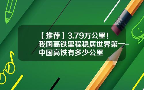 【推荐】3.79万公里！我国高铁里程稳居世界第一-中国高铁有多少公里