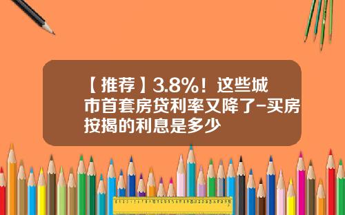 【推荐】3.8%！这些城市首套房贷利率又降了-买房按揭的利息是多少