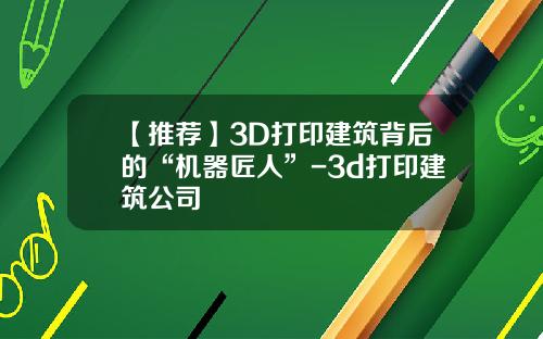 【推荐】3D打印建筑背后的“机器匠人”-3d打印建筑公司