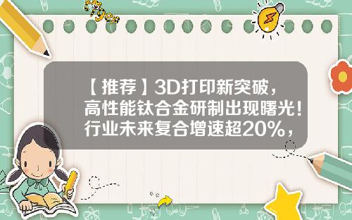 【推荐】3D打印新突破，高性能钛合金研制出现曙光！行业未来复合增速超20%，高增长潜力股仅7只-3d打印概念上市公司