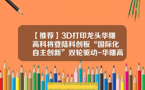 【推荐】3D打印龙头华曙高科将登陆科创板“国际化+自主创新”双轮驱动-华曙高科上市公司