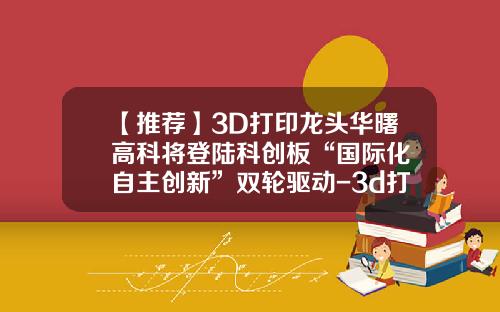 【推荐】3D打印龙头华曙高科将登陆科创板“国际化+自主创新”双轮驱动-3d打印上市公司
