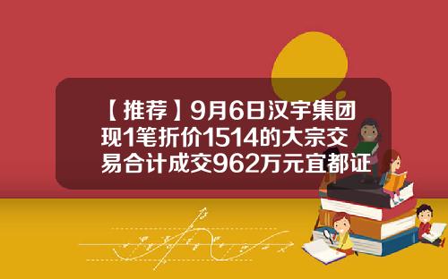 【推荐】9月6日汉宇集团现1笔折价1514的大宗交易合计成交962万元宜都证券公司