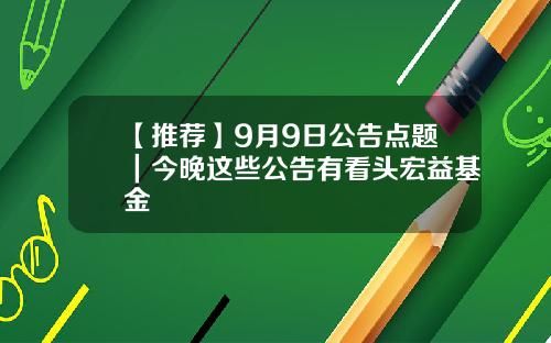 【推荐】9月9日公告点题｜今晚这些公告有看头宏益基金