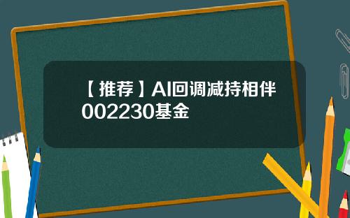 【推荐】AI回调减持相伴002230基金