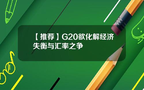 【推荐】G20欲化解经济失衡与汇率之争
