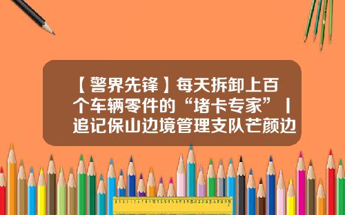 【警界先锋】每天拆卸上百个车辆零件的“堵卡专家”丨追记保山边境管理支队芒颜边境检查站民警张云辉