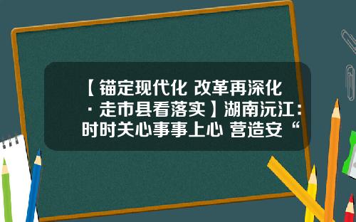 【锚定现代化 改革再深化·走市县看落实】湖南沅江：时时关心事事上心 营造安“薪”生态