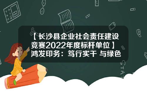 【长沙县企业社会责任建设竞赛2022年度标杆单位】鸿发印务：笃行实干 与绿色发展一路同行