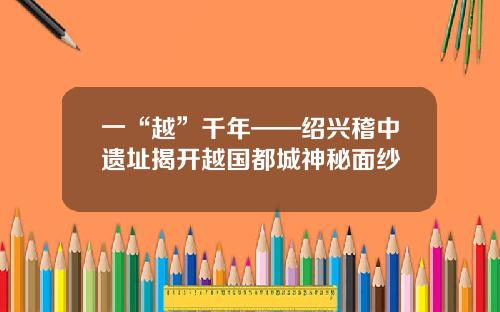 一“越”千年——绍兴稽中遗址揭开越国都城神秘面纱