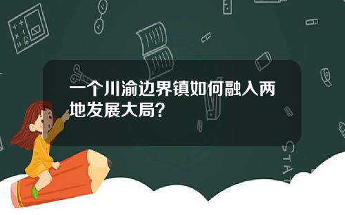 一个川渝边界镇如何融入两地发展大局？