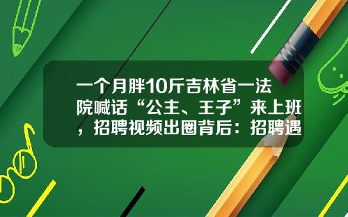 一个月胖10斤吉林省一法院喊话“公主、王子”来上班，招聘视频出圈背后：招聘遇冷有“空编”
