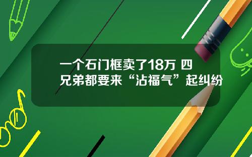 一个石门框卖了18万 四兄弟都要来“沾福气”起纠纷