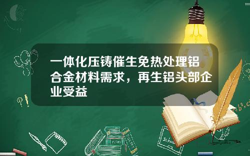 一体化压铸催生免热处理铝合金材料需求，再生铝头部企业受益