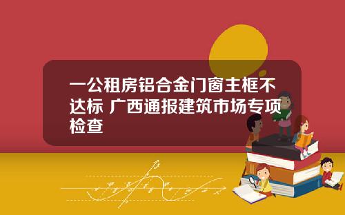 一公租房铝合金门窗主框不达标 广西通报建筑市场专项检查