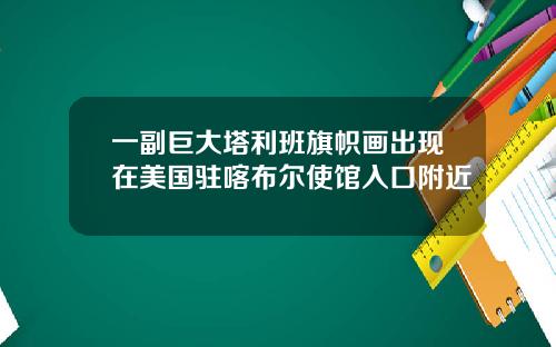 一副巨大塔利班旗帜画出现在美国驻喀布尔使馆入口附近