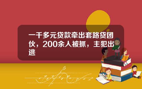 一千多元贷款牵出套路贷团伙，200余人被抓，主犯出逃