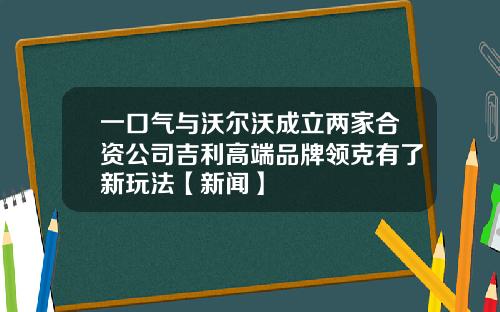 一口气与沃尔沃成立两家合资公司吉利高端品牌领克有了新玩法【新闻】