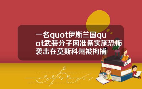 一名quot伊斯兰国quot武装分子因准备实施恐怖袭击在莫斯科州被拘捕