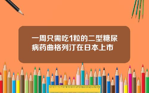一周只需吃1粒的二型糖尿病药曲格列汀在日本上市