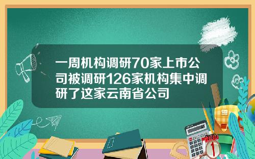 一周机构调研70家上市公司被调研126家机构集中调研了这家云南省公司