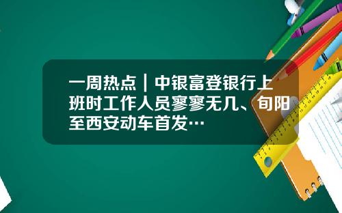 一周热点｜中银富登银行上班时工作人员寥寥无几、旬阳至西安动车首发…