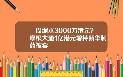 一周缩水3000万港元？摩根大通1亿港元增持新华制药被套