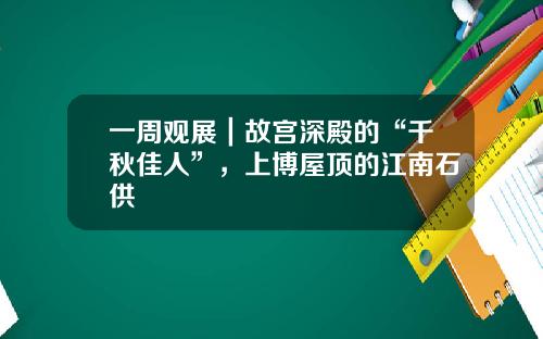 一周观展｜故宫深殿的“千秋佳人”，上博屋顶的江南石供