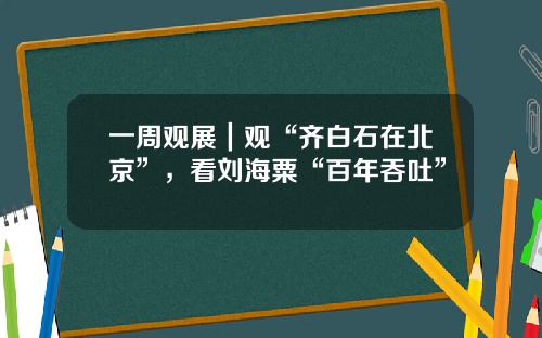 一周观展｜观“齐白石在北京”，看刘海粟“百年吞吐”