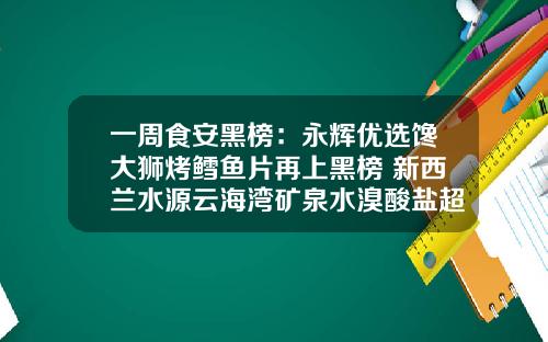 一周食安黑榜：永辉优选馋大狮烤鳕鱼片再上黑榜 新西兰水源云海湾矿泉水溴酸盐超标