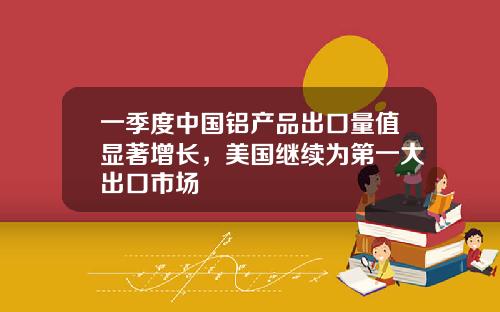 一季度中国铝产品出口量值显著增长，美国继续为第一大出口市场