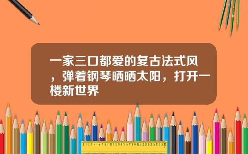 一家三口都爱的复古法式风，弹着钢琴晒晒太阳，打开一楼新世界