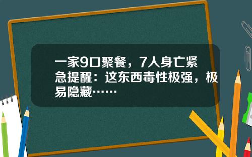 一家9口聚餐，7人身亡紧急提醒：这东西毒性极强，极易隐藏……