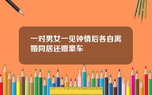 一对男女一见钟情后各自离婚同居还赠豪车