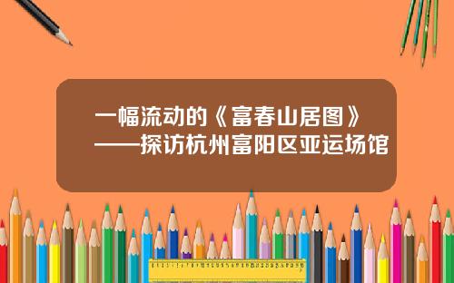一幅流动的《富春山居图》——探访杭州富阳区亚运场馆