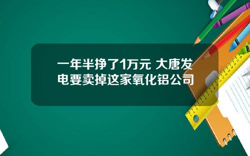 一年半挣了1万元 大唐发电要卖掉这家氧化铝公司
