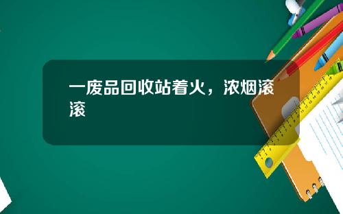 一废品回收站着火，浓烟滚滚