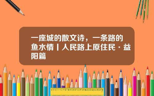 一座城的散文诗，一条路的鱼水情丨人民路上原住民·益阳篇