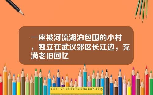 一座被河流湖泊包围的小村，独立在武汉郊区长江边，充满老旧回忆