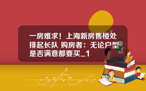 一房难求！上海新房售楼处排起长队 购房者：无论户型是否满意都要买_1