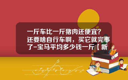 一斤车比一斤猪肉还便宜？还要啥自行车啊，买它就完事了-宝马平均多少钱一斤【新闻】