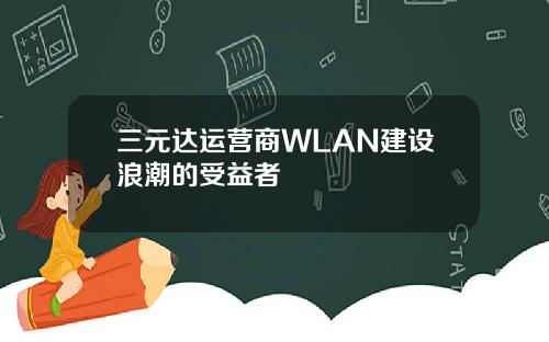 三元达运营商WLAN建设浪潮的受益者