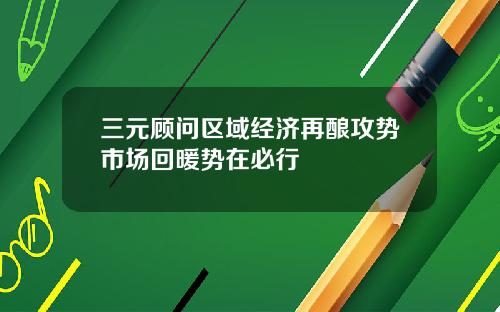 三元顾问区域经济再酿攻势市场回暖势在必行