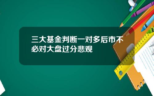 三大基金判断一对多后市不必对大盘过分悲观